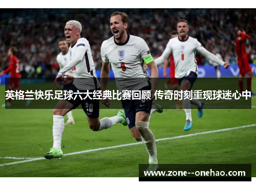 英格兰快乐足球六大经典比赛回顾 传奇时刻重现球迷心中