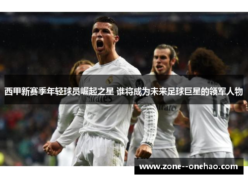 西甲新赛季年轻球员崛起之星 谁将成为未来足球巨星的领军人物
