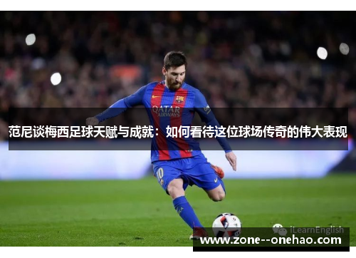 范尼谈梅西足球天赋与成就：如何看待这位球场传奇的伟大表现