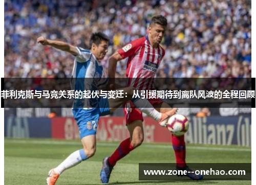 菲利克斯与马竞关系的起伏与变迁：从引援期待到离队风波的全程回顾