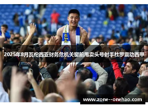 2025年8月瓦伦西亚财务危机关窗前甩卖头号射手杜罗震动西甲