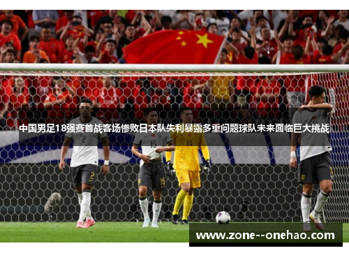 中国男足18强赛首战客场惨败日本队失利暴露多重问题球队未来面临巨大挑战