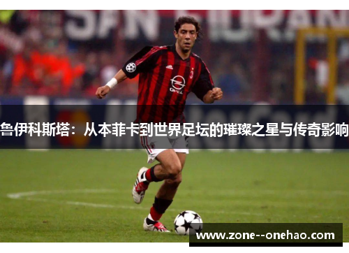 鲁伊科斯塔：从本菲卡到世界足坛的璀璨之星与传奇影响