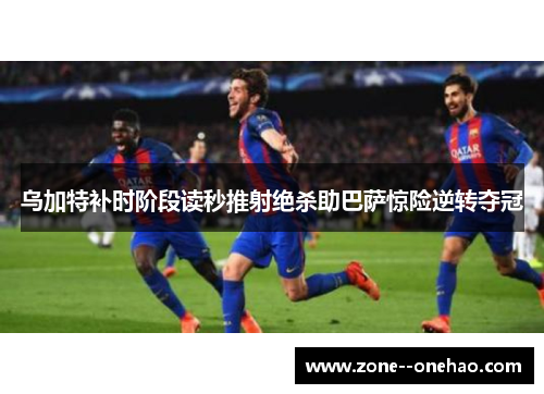 乌加特补时阶段读秒推射绝杀助巴萨惊险逆转夺冠