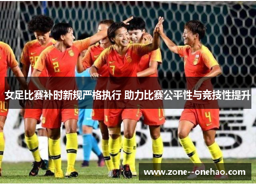 女足比赛补时新规严格执行 助力比赛公平性与竞技性提升