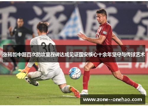 张稀哲中超百次助攻里程碑达成见证国安核心十余年坚守与传球艺术
